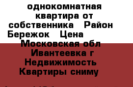 однокомнатная квартира от собственника › Район ­ Бережок › Цена ­ 15 000 - Московская обл., Ивантеевка г. Недвижимость » Квартиры сниму   